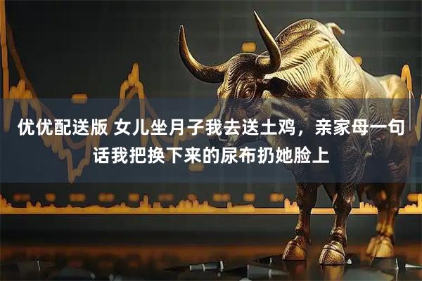 优优配送版 女儿坐月子我去送土鸡，亲家母一句话我把换下来的尿布扔她脸上