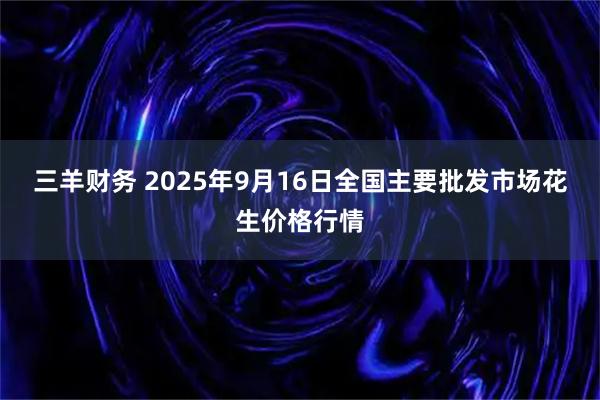 三羊财务 2025年9月16日全国主要批发市场花生价格行情