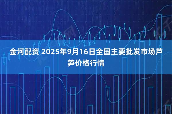 金河配资 2025年9月16日全国主要批发市场芦笋价格行情