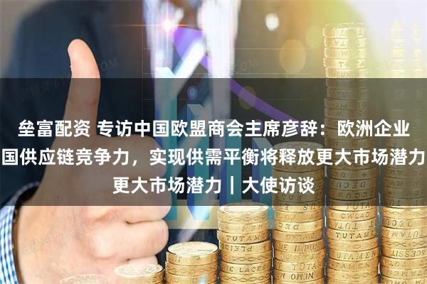 垒富配资 专访中国欧盟商会主席彦辞：欧洲企业回流印证中国供应链竞争力，实现供需平衡将释放更大市场潜力｜大使访谈