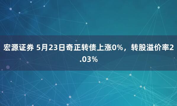宏源证券 5月23日奇正转债上涨0%，转股溢价率2.03%