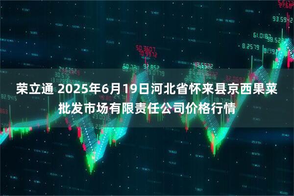 荣立通 2025年6月19日河北省怀来县京西果菜批发市场有限责任公司价格行情