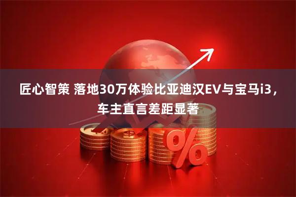 匠心智策 落地30万体验比亚迪汉EV与宝马i3，车主直言差距显著