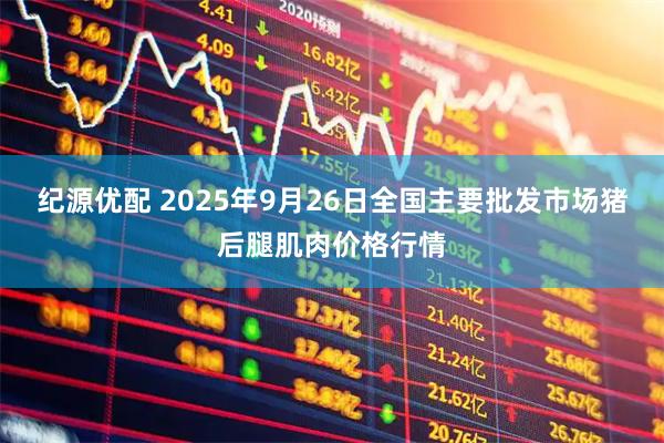 纪源优配 2025年9月26日全国主要批发市场猪后腿肌肉价格行情