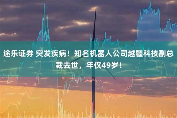 途乐证券 突发疾病！知名机器人公司越疆科技副总裁去世，年仅49岁！