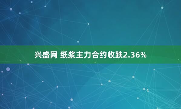 兴盛网 纸浆主力合约收跌2.36%