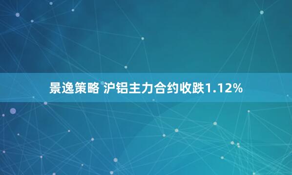 景逸策略 沪铝主力合约收跌1.12%