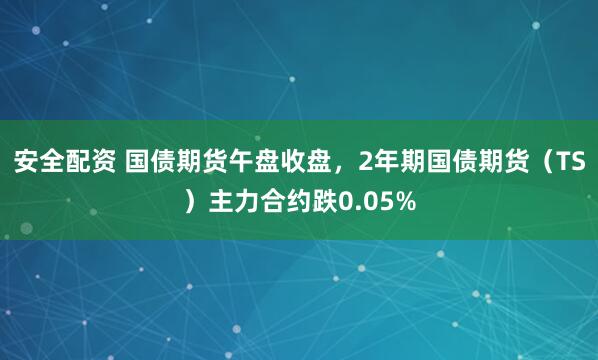 安全配资 国债期货午盘收盘，2年期国债期货（TS）主力合约跌0.05%
