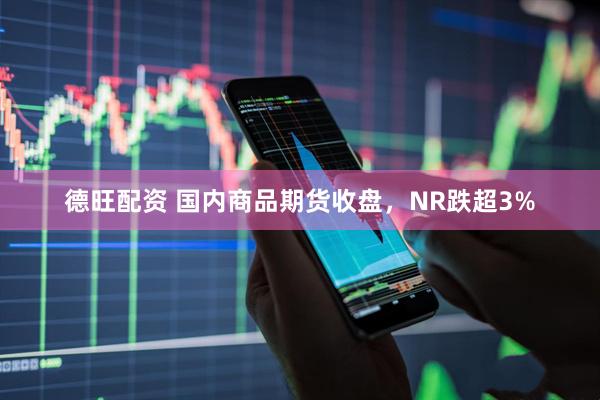德旺配资 国内商品期货收盘，NR跌超3%