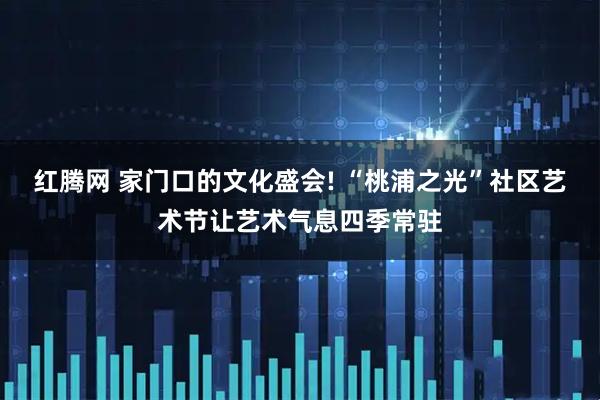 红腾网 家门口的文化盛会! “桃浦之光”社区艺术节让艺术气息四季常驻