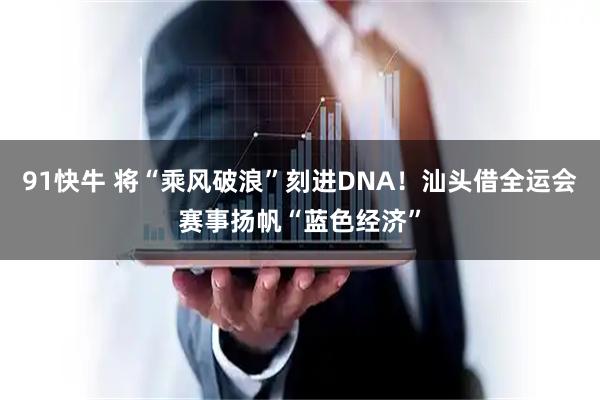 91快牛 将“乘风破浪”刻进DNA！汕头借全运会赛事扬帆“蓝色经济”
