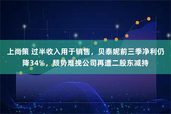 上尚策 过半收入用于销售，贝泰妮前三季净利仍降34%，颓势难挽公司再遭二股东减持