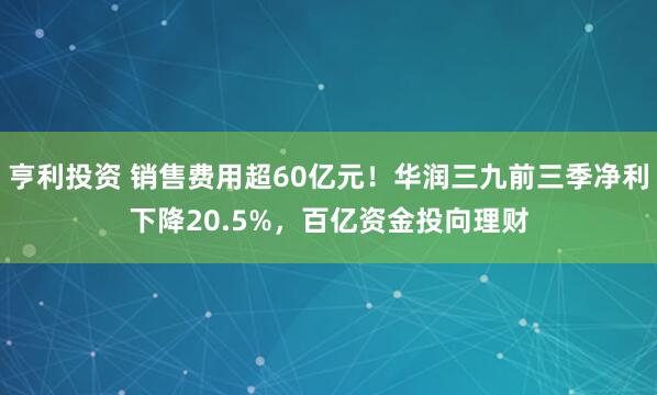 亨利投资 销售费用超60亿元！华润三九前三季净利下降20.5%，百亿资金投向理财