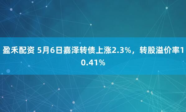 盈禾配资 5月6日嘉泽转债上涨2.3%，转股溢价率10.41%