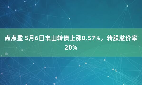 点点盈 5月6日丰山转债上涨0.57%，转股溢价率20%