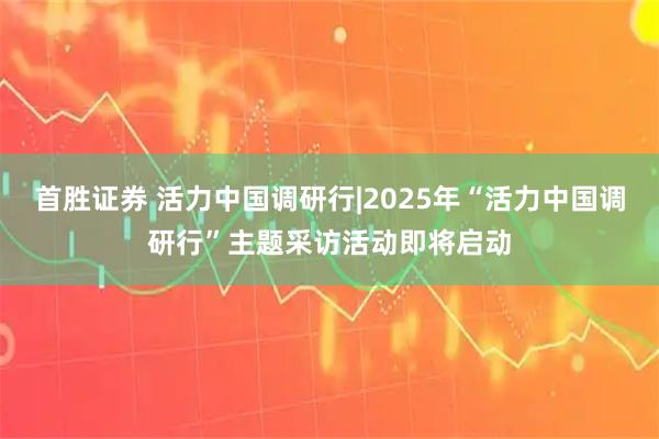 首胜证券 活力中国调研行|2025年“活力中国调研行”主题采访活动即将启动