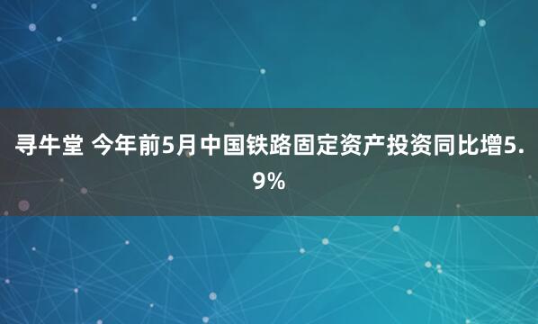 寻牛堂 今年前5月中国铁路固定资产投资同比增5.9%