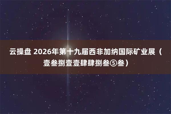 云操盘 2026年第十九届西非加纳国际矿业展（壹叁捌壹壹肆肆捌叁⑤叁）