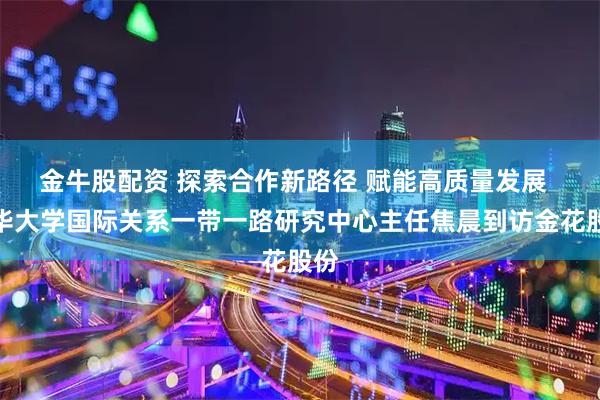 金牛股配资 探索合作新路径 赋能高质量发展  清华大学国际关系一带一路研究中心主任焦晨到访金花股份