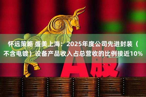 怀远策略 盛美上海：2025年度公司先进封装（不含电镀）设备产品收入占总营收的比例接近10%