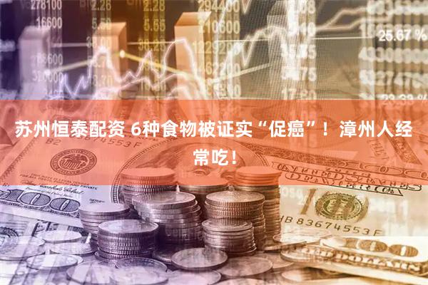 苏州恒泰配资 6种食物被证实“促癌”！漳州人经常吃！
