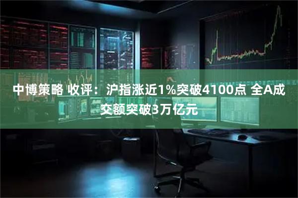 中博策略 收评：沪指涨近1%突破4100点 全A成交额突破3万亿元