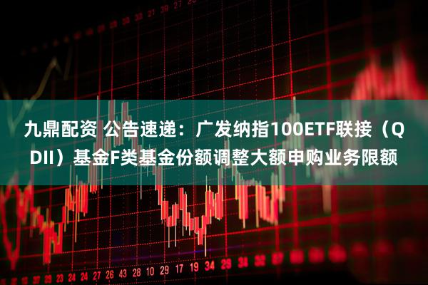 九鼎配资 公告速递：广发纳指100ETF联接（QDII）基金F类基金份额调整大额申购业务限额