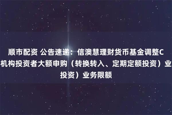 顺市配资 公告速递：信澳慧理财货币基金调整C类份额机构投资者大额申购（转换转入、定期定额投资）业务限额
