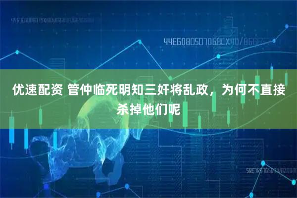 优速配资 管仲临死明知三奸将乱政，为何不直接杀掉他们呢