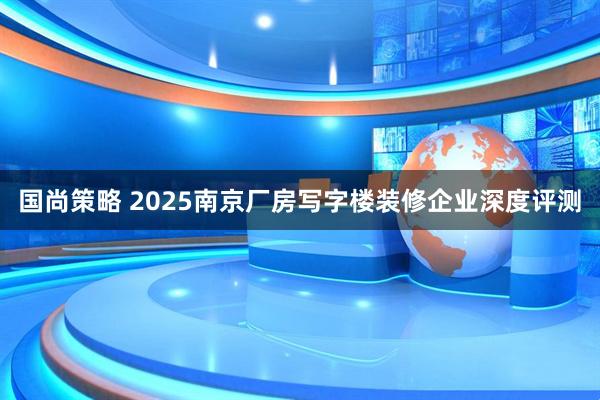 国尚策略 2025南京厂房写字楼装修企业深度评测